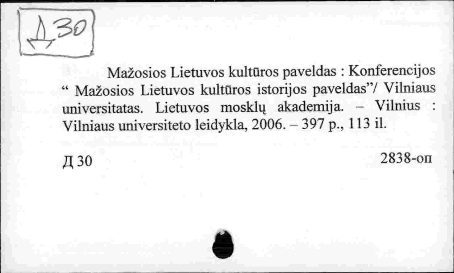 ﻿Mazosios Lietuvos kultûros paveldas : Konferencijos “ Mazosios Lietuvos kultûros istorijos paveldas”/ Vilniaus universitatas. Lietuvos mosklq akademija. - Vilnius : Vilniaus universiteto leidykla, 2006. - 397 p., 113 il.
Д30
2838-on